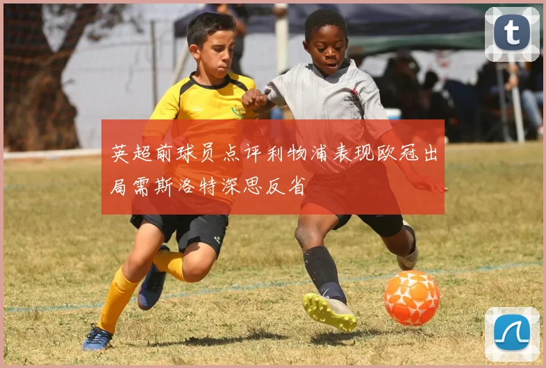 英超前球员点评利物浦表现欧冠出局需斯洛特深思反省