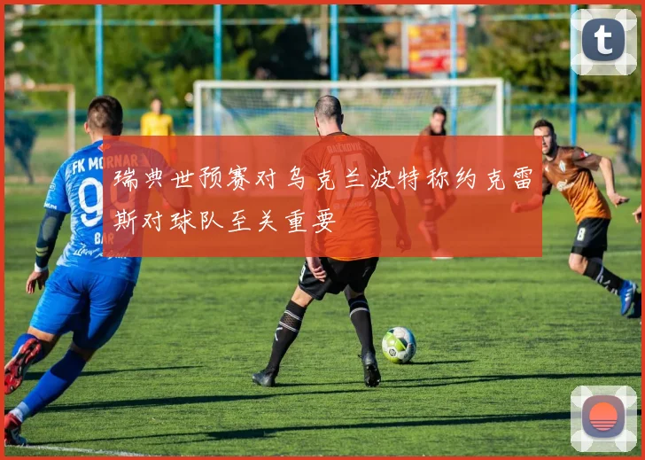 瑞典世预赛对乌克兰波特称约克雷斯对球队至关重要