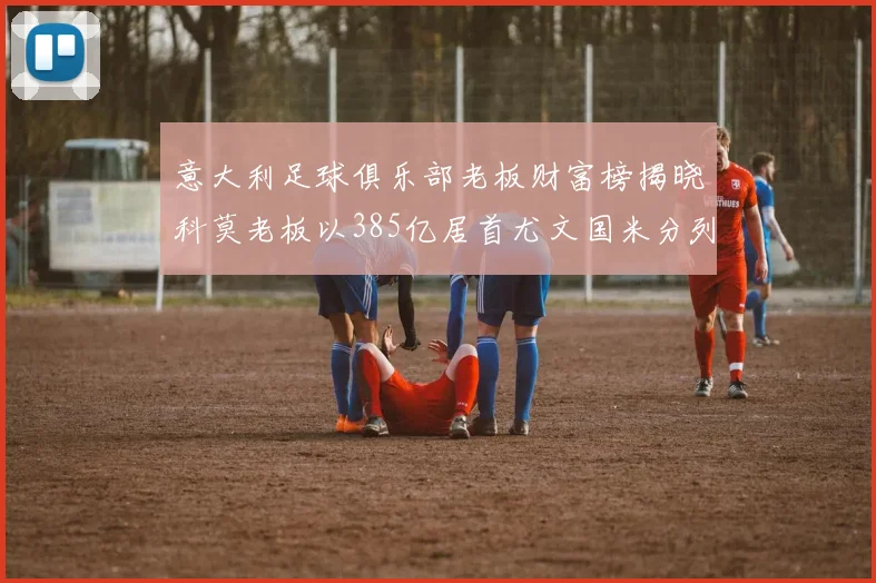 意大利足球俱乐部老板财富榜揭晓科莫老板以385亿居首尤文国米分列第六第七