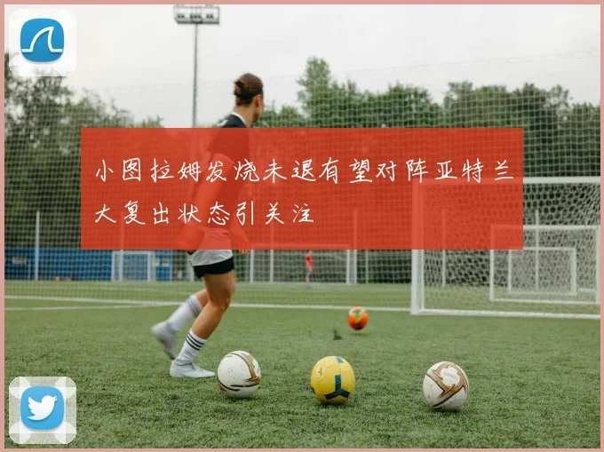 小图拉姆发烧未退有望对阵亚特兰大复出状态引关注